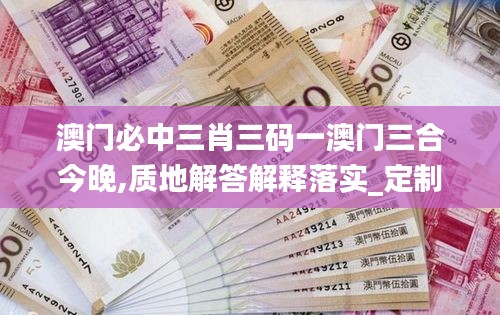 澳门必中三肖三码一澳门三合今晚,质地解答解释落实_定制版22.232