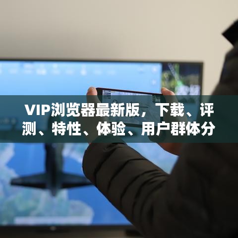 VIP浏览器最新版，下载、评测、特性、体验、用户群体分析全解析