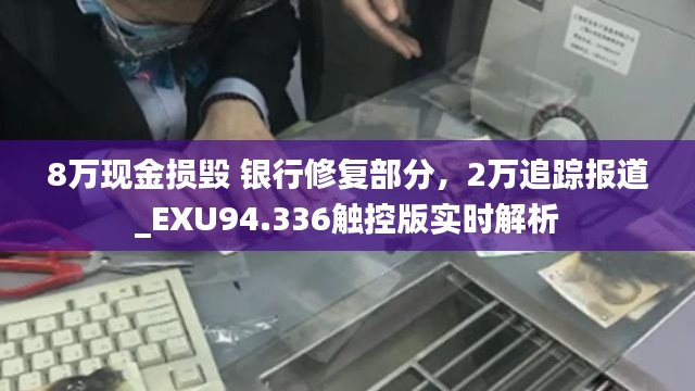 8万现金损毁 银行修复部分，2万追踪报道_EXU94.336触控版实时解析