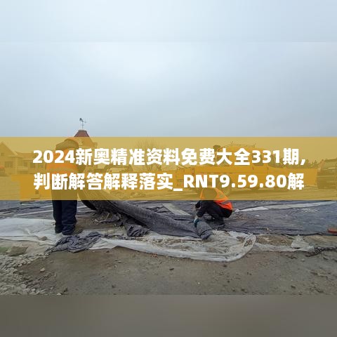 2024新奥精准资料免费大全331期,判断解答解释落实_RNT9.59.80解题版