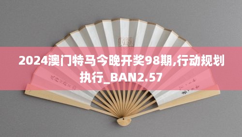 2024澳门特马今晚开奖98期,行动规划执行_BAN2.57