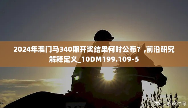 2024年澳门马340期开奖结果何时公布？,前沿研究解释定义_10DM199.109-5