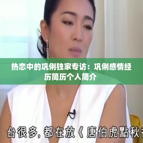 热恋中的巩俐独家专访：巩俐感情经历简历个人简介 