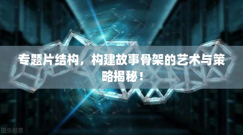 专题片结构，构建故事骨架的艺术与策略揭秘！