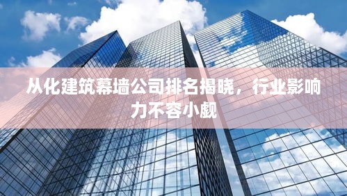 从化建筑幕墙公司排名揭晓，行业影响力不容小觑