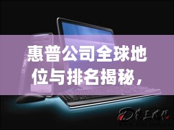 惠普公司全球地位与排名揭秘，全球影响力不容小觑
