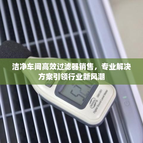 洁净车间高效过滤器销售，专业解决方案引领行业新风潮