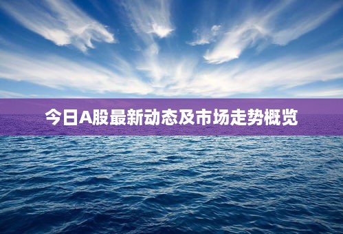今日A股最新动态及市场走势概览