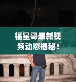 福星哥最新视频动态揭秘！